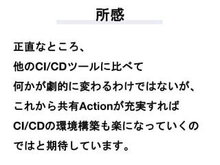 所感
正直なところ、
他のCI/CDツールに比べて
何かが劇的に変わるわけではないが、
これから共有Actionが充実すれば
CI/CDの環境構築も楽になっていくの
ではと期待しています。
 