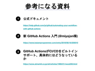 参考になる資料
https://help.github.com/ja/github/automating-your-workflow-
with-github-actions
公式ドキュメント1
https://www.kaizenprogrammer.com/entry/2019/08/18/205010
新 GitHub Actions 入門 (@miyajan様)2
https://www.atmarkit.co.jp/ait/articles/1908/21/news030.html
GitHub ActionsがCI/CDをビルトイン
サポート、具体的にはどうなっている
か
3
 
