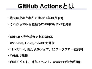 ・最初に発表されたのは2018年10月 (v1)
・それから10ヶ月程経ち2019年8月にv2を発表
・GitHubへ完全統合されたCI/CD
・Windows, Linux, macOSで動作
・1レポジトリあたり20ジョブ、20ワークフロー並列可
・YAMLで記述
・内部イベント、外部イベント、cronでの発火が可能
GitHub Actionsとは
 