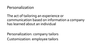 Personalization
The act of tailoring an experience or
communication based on information a company
has learned about an individual
Personalization: company tailors
Customization: employee tailors
 