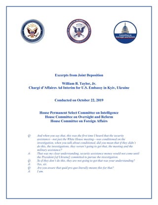 Excerpts from Joint Deposition
William B. Taylor, Jr.
Chargé d’Affaires Ad Interim for U.S. Embassy in Kyiv, Ukraine
Conducted on October 22, 2019
House Permanent Select Committee on Intelligence
House Committee on Oversight and Reform
House Committee on Foreign Affairs
Q: And when you say that, this was the first time I heard that the security
assistance—not just the White House meeting—was conditioned on the
investigation, when you talk about conditioned, did you mean that if they didn’t
do this, the investigations, they weren’t going to get that, the meeting and the
military assistance?
A: That was my clear understanding, security assistance money would not come until
the President [of Ukraine] committed to pursue the investigation.
Q: So if they don’t do this, they are not going to get that was your understanding?
A: Yes, sir.
Q: Are you aware that quid pro quo literally means this for that?
A: I am.
 