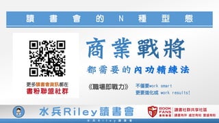 讀書社群共享社區
讀書有伴 處世有知 豐盛有粉
水 兵 R i l e y 讀 書 會
水 兵 R i l e y 讀 書 會
讀 書 會 的 N 種 型 態
更多讀書會資訊都在
書粉聯盟社群
不僅要work smart
更要進化成 work results!
《職場即戰力》
商業戰將
都需要的內功精練法
 