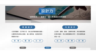 設計力
Story Sense Show
「鋪陳脈絡」，醞釀出，讓人有情緒起伏的感動
以故事，邏輯、歸納、演繹等架構，將各種要講解
的素材釐清，再以演繹邏輯的序列，把各個要點連
接在一起。
分別用圖像、文字等方式，強化我們要傳遞的重點。
以聽眾的角度為出發點，讓人看到後，能夠抓到你
要講的內容。
表 達 設 計 內 容 設 計
圖 像 文 字視 覺 邏 輯 架 構故 事
 