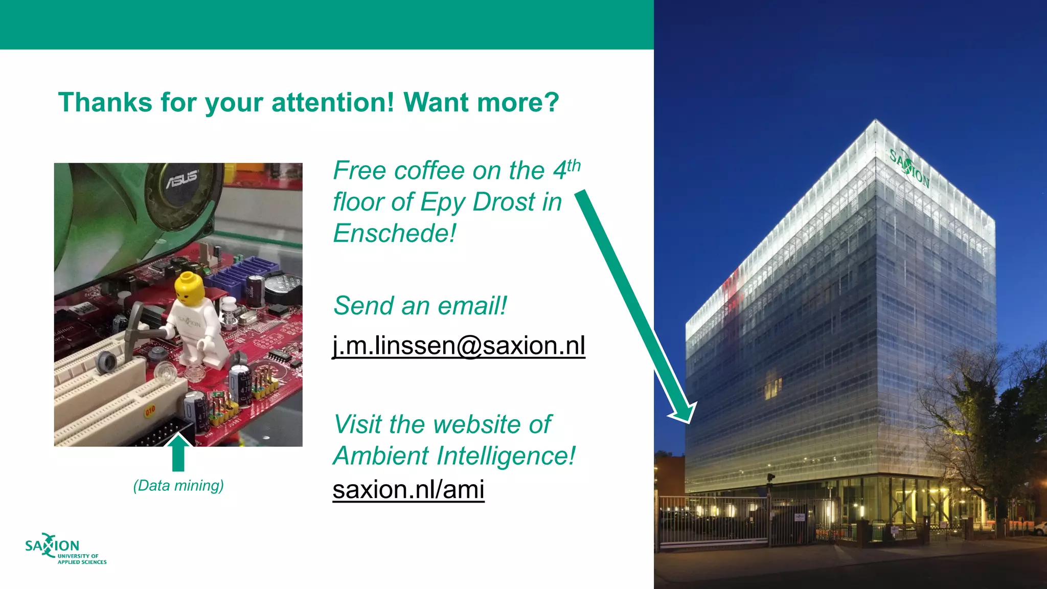 Thanks for your attention! Want more?
Free coffee on the 4th
floor of Epy Drost in
Enschede!
Send an email!
j.m.linssen@saxion.nl
Visit the website of
Ambient Intelligence!
saxion.nl/ami(Data mining)
 