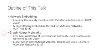 Outline of This Talk
• Network Embedding
• Learning Community Structure with Variational Autoencoder (ICDM
2018)
• MELL: Effective Embedding Method for Multiplex Networks
(MATNet 2018)
• Graph Neural Networks
• Fast Approximations of Betweenness Centrality using Graph Neural
Networks (CIKM 2019)
• Linear Graph Convolutional Model for Diagnosing Brain Disorders
(Complex Networks 2019)
 