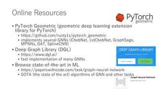 Online Resources
• PyTorch Geometric (geometric deep learning extension
library for PyTorch)
• https://github.com/rusty1s/pytorch_geometric
• implements several GNNs (ChebNet, 1stChebNet, GraphSage,
MPNNs, GAT, SplineCNN)
• Deep Graph Library (DGL)
• https://www.dgl.ai/
• fast implementation of many GNNs
• Browse state-of-the-art in ML
• https://paperswithcode.com/task/graph-neural-network
• SOTA (the state of the art) algorithms of GNN and other tasks
 
