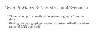 Open Problems 3: Non-structural Scenarios
• There is no optimal methods to generate graphs from raw
data
• Finding the best graph generation approach will offer a wider
range of GNN application
 
