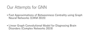 Our Attempts for GNN
• Fast Approximations of Betweenness Centrality using Graph
Neural Networks (CIKM 2019)
• Linear Graph Convolutional Model for Diagnosing Brain
Disorders (Complex Networks 2019)
 