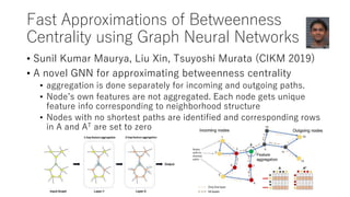 Fast Approximations of Betweenness
Centrality using Graph Neural Networks
• Sunil Kumar Maurya, Liu Xin, Tsuyoshi Murata (CIKM 2019)
• A novel GNN for approximating betweenness centrality
• aggregation is done separately for incoming and outgoing paths.
• Node’s own features are not aggregated. Each node gets unique
feature info corresponding to neighborhood structure
• Nodes with no shortest paths are identified and corresponding rows
in A and AT are set to zero
 