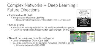 Complex Networks + Deep Learning :
Future Directions
• Explainable AI (XAI)
• Interpretable Machine Learning
• https://christophm.github.io/interpretable-ml-book/index.html
• Scene graph
• Interactions among objects can be easily modeled as a graph
• “LinkNet: Relational Embedding for Scene Graph” [NIPS 2018]
• Neural networks as complex networks
• Deep compression [Han, ICLR 2016]
• Deep learning systems as complex networks [Testolin, 2018]
• https://arxiv.org/abs/1809.10941
 
