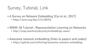 Survey, Tutorial, Link
• A Survey on Network Embedding [Cui et al., 2017]
• https://arxiv.org/abs/1711.08752
• WWW-18 Tutorial : Representation Learning on Networks
• http://snap.stanford.edu/proj/embeddings-www/
• Awesome network embedding (links to papers and codes)
• https://github.com/chihming/awesome-network-embedding
 