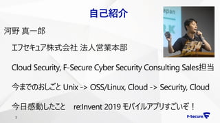 2
自己紹介
河野 真一郎
エフセキュア株式会社 法人営業本部
Cloud Security, F-Secure Cyber Security Consulting Sales担当
今までのおしごと Unix -> OSS/Linux, Cloud -> Security, Cloud
今日感動したこと re:Invent 2019 モバイルアプリすごいぞ！
 