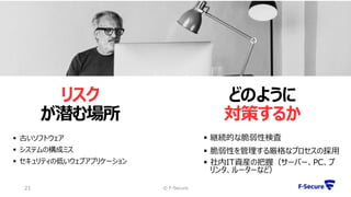 リスク
が潜む場所
© F-Secure21
 古いソフトウェア
 システムの構成ミス
 セキュリティの低いウェブアプリケーション
 継続的な脆弱性検査
 脆弱性を管理する厳格なプロセスの採用
 社内IT資産の把握（サーバー、PC、プ
リンタ、ルーターなど）
どのように
対策するか
 