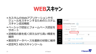 WEBスキャン
 カスタムのWebアプリケーションやモ
ジュールをスキャンするためのシステム
スキャン追加機能
 ベーシック認証とフォームベース認証を
サポート
 誤検知の数を低く抑えながら高い精度を
維持
 脆弱性データベースを最新の状態に維持
 認定PCI ASVスキャンツール
© F-Secure27
 