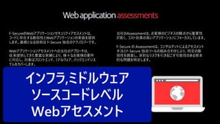 © F-Secure Partner Confidential38
F-SecureのWebアプリケーションセキュリティアセスメントは、
コードに存在する脆弱性とWebアプリケーションの実装を提供
します。基礎となる技術は F-Secure 独自のテクノロジーです。
Webアプリケーションアセスメントへの当社のアプローチは、
従来提供してきた豊富な実績により、様々なお客様の要件
に対応し、対象はフロントエンド、ミドルウェア、バックエンドシス
テムをカバーします。
Webセキュリティアセスメントでは、以下の診断を提供します
当社のAssessmentは、お客様のビジネスの観点から重要性
が高く、コスト効果の高いアプリケーションにフォーカスしています。
F-Secure の Assessmentは、コンサルタントによるアセスメント
手法とF-Secure 独自ツールの組み合わせにより、特定の脆
弱性を調査し、深刻なリスクを引き起こす可能性のある根本
的な問題を特定します。
・Server architecture and security specifications
・Business logic
・Authentication, access control, and authorization
・Use of cryptography
・Session management
・Error condition handling and exception management
・Data validation, confidentiality, and integrity
・Management interfaces
・Privacy concerns
インフラ,ミドルウェア
ソースコードレベル
Webアセスメント
 