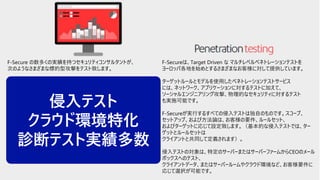 © F-Secure Partner Confidential40
F-Secure の数多くの実績を持つセキュリティコンサルタントが、
次のようなさまざまな標的型攻撃をテスト致します。
・ Reconnaissance and intelligence gathering e.g. Google intel,
dumpster-diving etc.
・ Social engineering e.g. e-mails, phone calls, human interaction,
tailgating etc.
・Physical security e.g. lock-picking, breaking and entering etc.
・Targeted attacks e.g. phishing, spearhead, waterhole etc.
・Network attacks and penetration testing e.g. Wi-Fi, wired, bug
planting etc.
・Firewall/IDS/IPS/WAF evasion
・Targeted exploitation and offense
すべてのステップとアクションは、監査の証跡、攻撃を再現する可能性、
および潜在的可能性、概念実証モデルの構築とテストを行います。
F-Secureは、Target Driven な マルチレベルペネトレーションテストを
ヨーロッパ各地を始めとするさまざまなお客様に対して提供しています。
ターゲットルールとモデルを使用したペネトレーションテストサービス
には、ネットワーク、アプリケーションに対するテストに加えて、
ソーシャルエンジニアリング攻撃、物理的なセキュリティに対するテスト
も実施可能です。
F-Secureが実行するすべての侵入テストは独自のものです。スコープ、
セットアップ、および方法論は、お客様の要件、ルールセット、
およびターゲットに応じて設定致します。（基本的な侵入テストでは、ター
ゲットとルールセットは
クライアントと共同して定義されます）。
侵入テストの対象は、特定のサーバーまたはサーバーファームからCEOのメール
ボックスへのテスト、
クライアントデータ、またはサーバールームやクラウド環境など、お客様要件に
応じて選択が可能です。
侵入テスト
クラウド環境特化
診断テスト実績多数
 