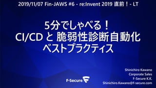 Shinichiro Kawano
Corporate Sales
F-Secure K.K.
Shinichiro.Kawano@f-secure.com
5分でしゃべる！
CI/CD と 脆弱性診断自動化
ベストプラクティス
2019/11/07 Fin-JAWS #6 - re:Invent 2019 直前！- LT
 