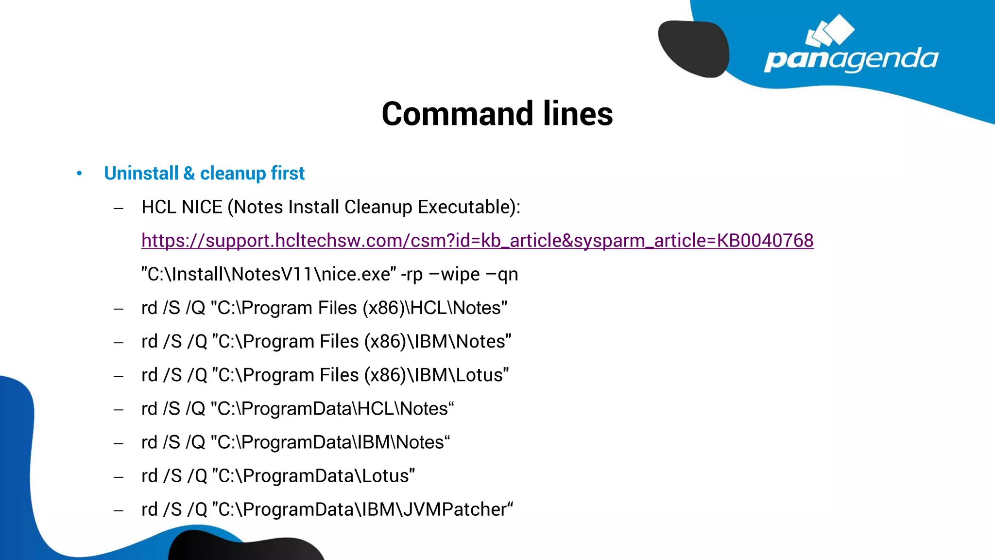 Command lines
• Uninstall & cleanup first
− HCL NICE (Notes Install Cleanup Executable):
https://support.hcltechsw.com/csm?id=kb_article&sysparm_article=KB0040768
"C:InstallNotesV11nice.exe" -rp –wipe –qn
− rd /S /Q "C:Program Files (x86)HCLNotes"
− rd /S /Q "C:Program Files (x86)IBMNotes"
− rd /S /Q "C:Program Files (x86)IBMLotus"
− rd /S /Q "C:ProgramDataHCLNotes“
− rd /S /Q "C:ProgramDataIBMNotes“
− rd /S /Q "C:ProgramDataLotus"
− rd /S /Q "C:ProgramDataIBMJVMPatcher“
 