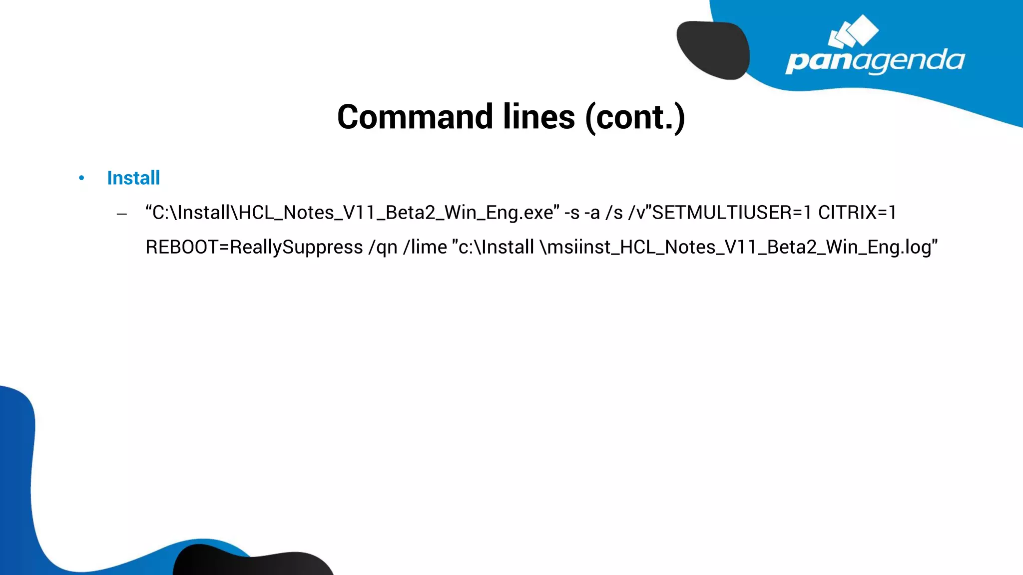 Command lines (cont.)
• Install
− “C:InstallHCL_Notes_V11_Beta2_Win_Eng.exe" -s -a /s /v"SETMULTIUSER=1 CITRIX=1
REBOOT=ReallySuppress /qn /lime "c:Install msiinst_HCL_Notes_V11_Beta2_Win_Eng.log"
 