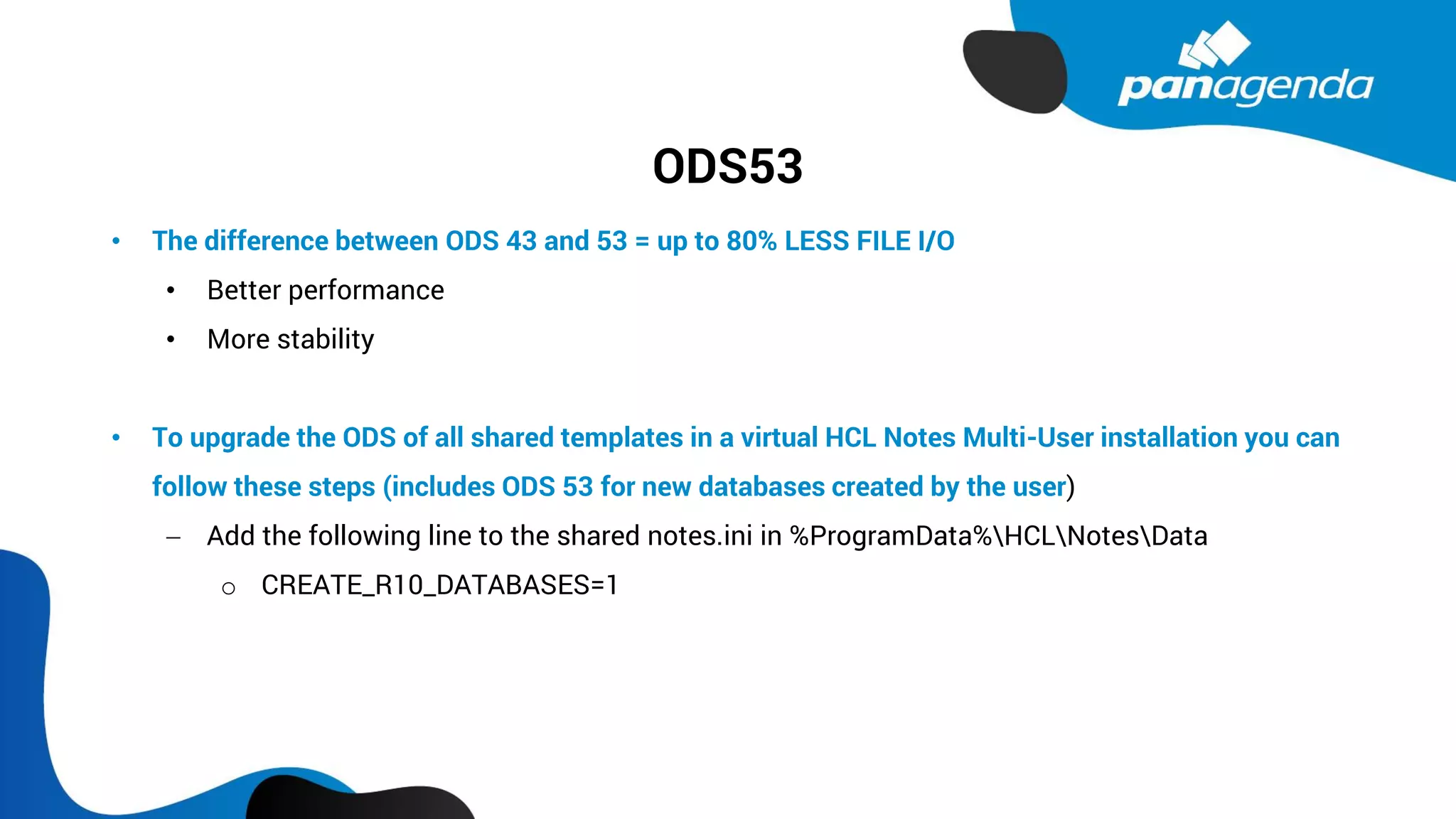 ODS53
• The difference between ODS 43 and 53 = up to 80% LESS FILE I/O
• Better performance
• More stability
• To upgrade the ODS of all shared templates in a virtual HCL Notes Multi-User installation you can
follow these steps (includes ODS 53 for new databases created by the user)
− Add the following line to the shared notes.ini in %ProgramData%HCLNotesData
o CREATE_R10_DATABASES=1
 