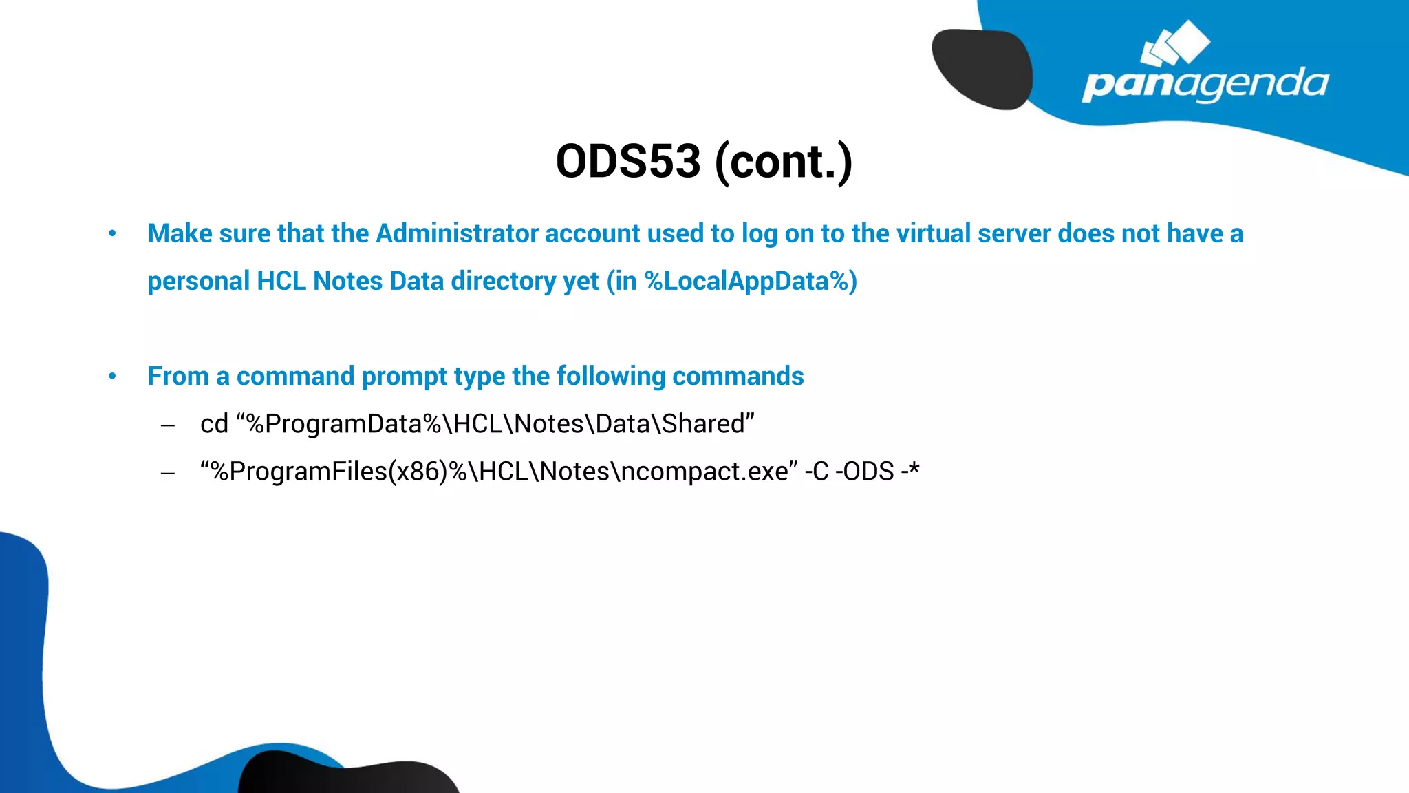 ODS53 (cont.)
• Make sure that the Administrator account used to log on to the virtual server does not have a
personal HCL Notes Data directory yet (in %LocalAppData%)
• From a command prompt type the following commands
− cd “%ProgramData%HCLNotesDataShared”
− “%ProgramFiles(x86)%HCLNotesncompact.exe” -C -ODS -*
 