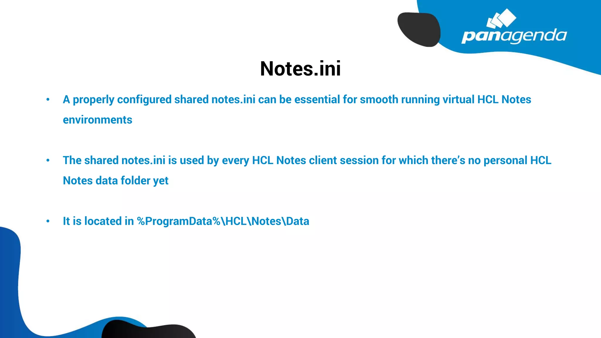 Notes.ini
• A properly configured shared notes.ini can be essential for smooth running virtual HCL Notes
environments
• The shared notes.ini is used by every HCL Notes client session for which there’s no personal HCL
Notes data folder yet
• It is located in %ProgramData%HCLNotesData
 