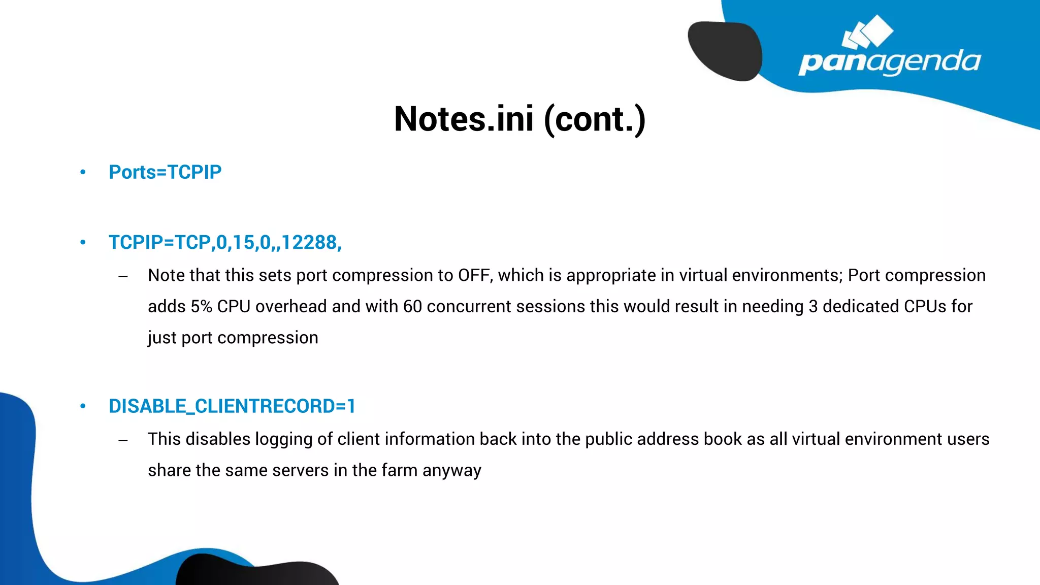 Notes.ini (cont.)
• Ports=TCPIP
• TCPIP=TCP,0,15,0,,12288,
− Note that this sets port compression to OFF, which is appropriate in virtual environments; Port compression
adds 5% CPU overhead and with 60 concurrent sessions this would result in needing 3 dedicated CPUs for
just port compression
• DISABLE_CLIENTRECORD=1
− This disables logging of client information back into the public address book as all virtual environment users
share the same servers in the farm anyway
 