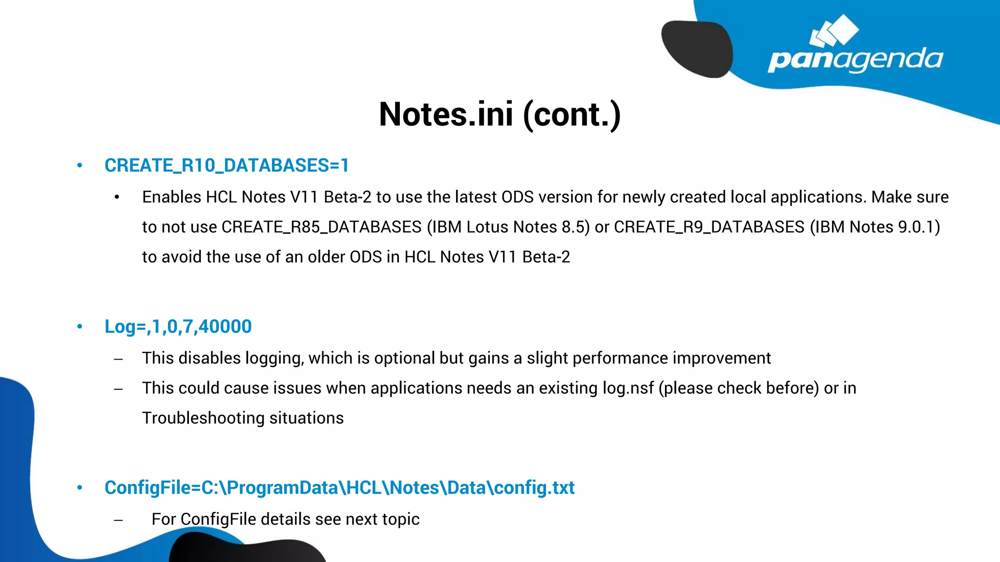 Notes.ini (cont.)
• CREATE_R10_DATABASES=1
• Enables HCL Notes V11 Beta-2 to use the latest ODS version for newly created local applications. Make sure
to not use CREATE_R85_DATABASES (IBM Lotus Notes 8.5) or CREATE_R9_DATABASES (IBM Notes 9.0.1)
to avoid the use of an older ODS in HCL Notes V11 Beta-2
• Log=,1,0,7,40000
− This disables logging, which is optional but gains a slight performance improvement
− This could cause issues when applications needs an existing log.nsf (please check before) or in
Troubleshooting situations
• ConfigFile=C:ProgramDataHCLNotesDataconfig.txt
− For ConfigFile details see next topic
 