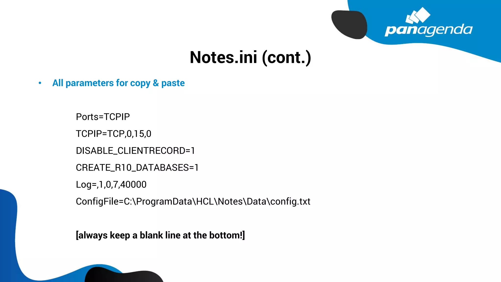 Notes.ini (cont.)
• All parameters for copy & paste
Ports=TCPIP
TCPIP=TCP,0,15,0
DISABLE_CLIENTRECORD=1
CREATE_R10_DATABASES=1
Log=,1,0,7,40000
ConfigFile=C:ProgramDataHCLNotesDataconfig.txt
[always keep a blank line at the bottom!]
 
