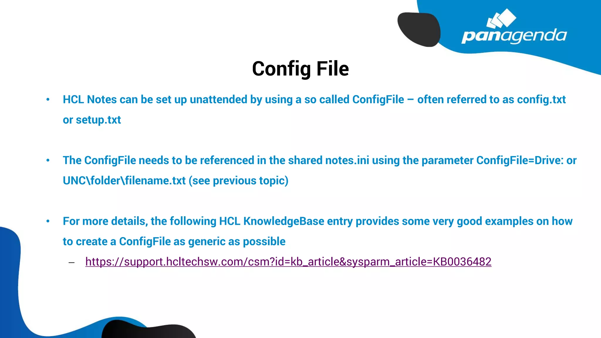 Config File
• HCL Notes can be set up unattended by using a so called ConfigFile – often referred to as config.txt
or setup.txt
• The ConfigFile needs to be referenced in the shared notes.ini using the parameter ConfigFile=Drive: or
UNCfolderfilename.txt (see previous topic)
• For more details, the following HCL KnowledgeBase entry provides some very good examples on how
to create a ConfigFile as generic as possible
− https://support.hcltechsw.com/csm?id=kb_article&sysparm_article=KB0036482
 