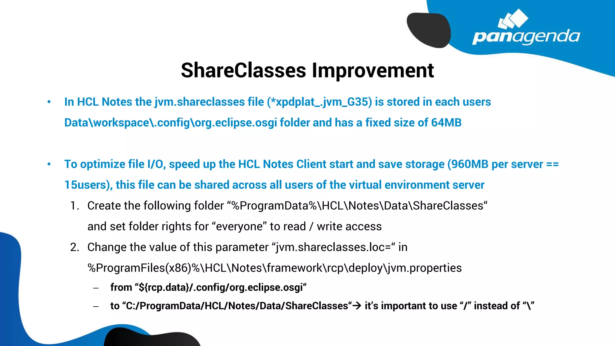 ShareClasses Improvement
• In HCL Notes the jvm.shareclasses file (*xpdplat_.jvm_G35) is stored in each users
Dataworkspace.configorg.eclipse.osgi folder and has a fixed size of 64MB
• To optimize file I/O, speed up the HCL Notes Client start and save storage (960MB per server ==
15users), this file can be shared across all users of the virtual environment server
1. Create the following folder “%ProgramData%HCLNotesDataShareClasses“
and set folder rights for “everyone” to read / write access
2. Change the value of this parameter “jvm.shareclasses.loc=“ in
%ProgramFiles(x86)%HCLNotesframeworkrcpdeployjvm.properties
− from “${rcp.data}/.config/org.eclipse.osgi“
− to “C:/ProgramData/HCL/Notes/Data/ShareClasses“→ it’s important to use “/” instead of “”
 