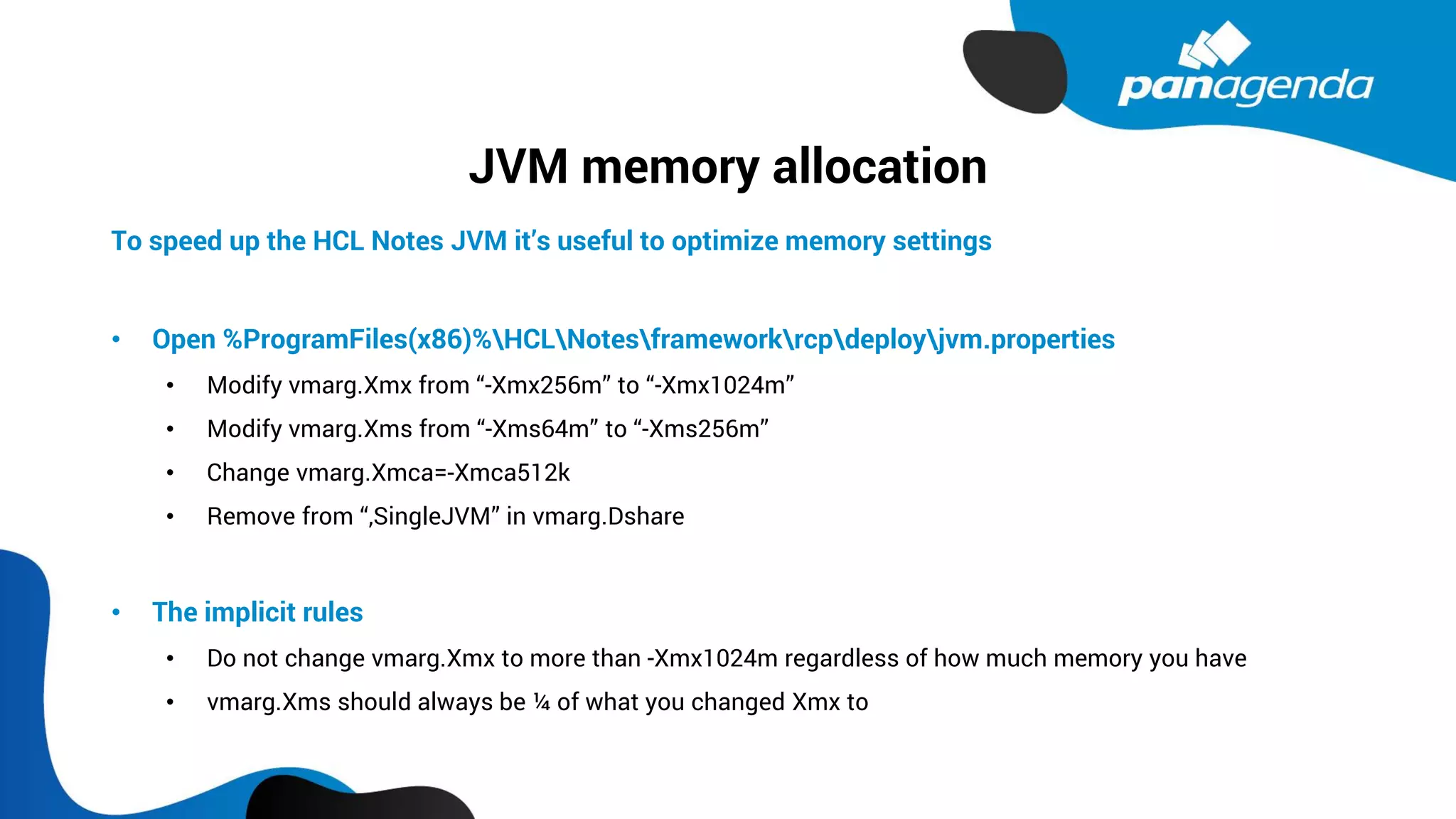 JVM memory allocation
To speed up the HCL Notes JVM it’s useful to optimize memory settings
• Open %ProgramFiles(x86)%HCLNotesframeworkrcpdeployjvm.properties
• Modify vmarg.Xmx from “-Xmx256m” to “-Xmx1024m”
• Modify vmarg.Xms from “-Xms64m” to “-Xms256m”
• Change vmarg.Xmca=-Xmca512k
• Remove from “,SingleJVM” in vmarg.Dshare
• The implicit rules
• Do not change vmarg.Xmx to more than -Xmx1024m regardless of how much memory you have
• vmarg.Xms should always be ¼ of what you changed Xmx to
 