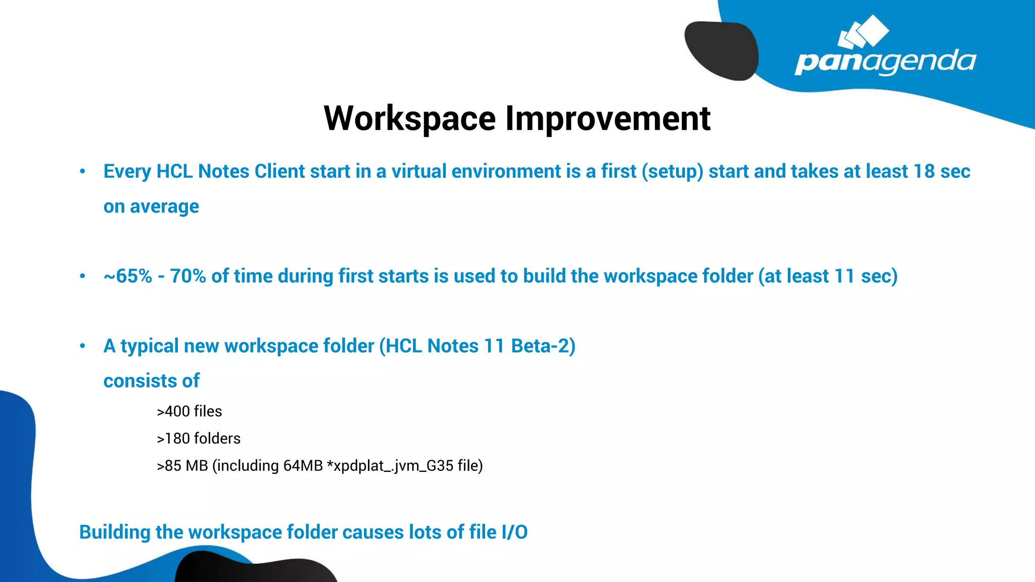 Workspace Improvement
• Every HCL Notes Client start in a virtual environment is a first (setup) start and takes at least 18 sec
on average
• ~65% - 70% of time during first starts is used to build the workspace folder (at least 11 sec)
• A typical new workspace folder (HCL Notes 11 Beta-2)
consists of
>400 files
>180 folders
>85 MB (including 64MB *xpdplat_.jvm_G35 file)
Building the workspace folder causes lots of file I/O
 