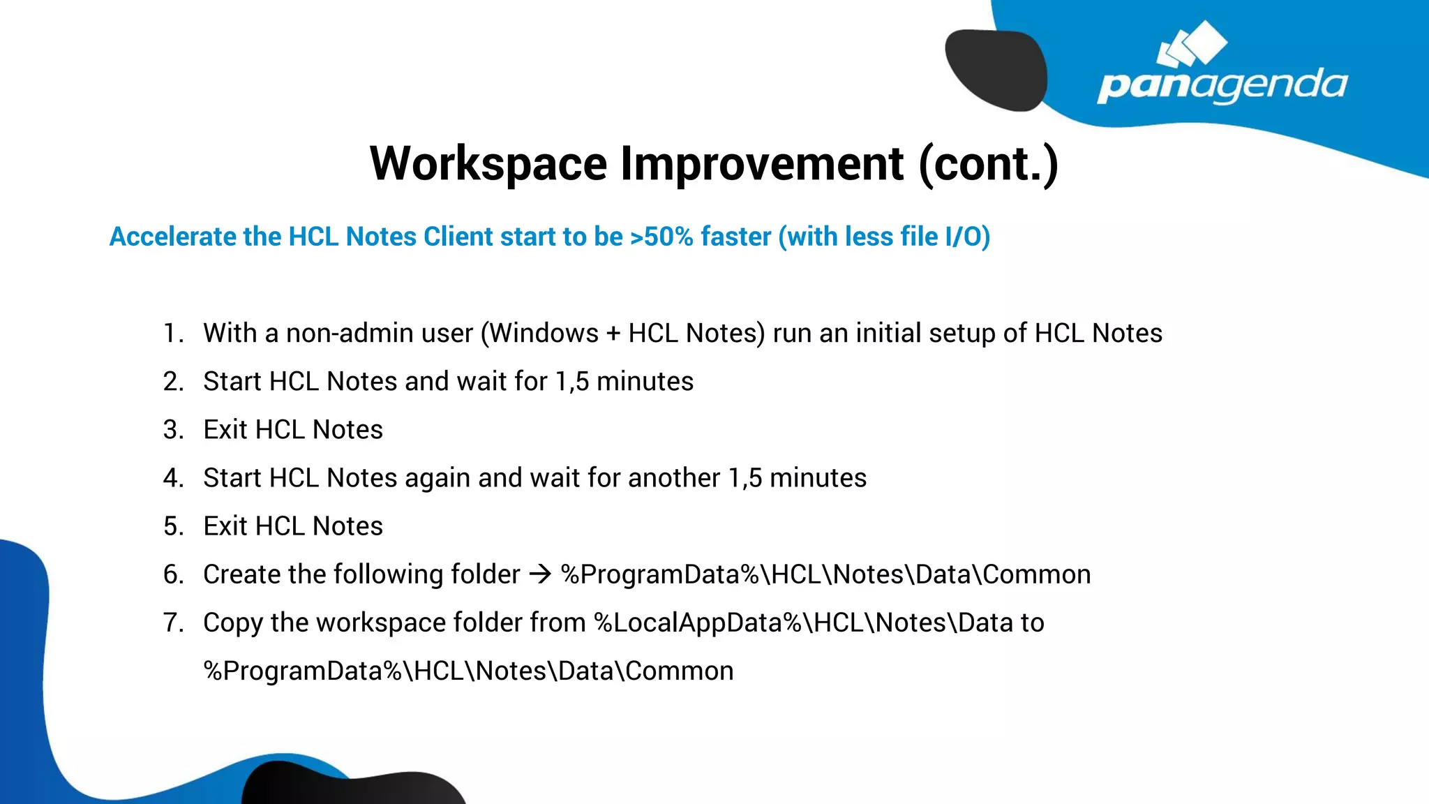 Workspace Improvement (cont.)
Accelerate the HCL Notes Client start to be >50% faster (with less file I/O)
1. With a non-admin user (Windows + HCL Notes) run an initial setup of HCL Notes
2. Start HCL Notes and wait for 1,5 minutes
3. Exit HCL Notes
4. Start HCL Notes again and wait for another 1,5 minutes
5. Exit HCL Notes
6. Create the following folder → %ProgramData%HCLNotesDataCommon
7. Copy the workspace folder from %LocalAppData%HCLNotesData to
%ProgramData%HCLNotesDataCommon
 