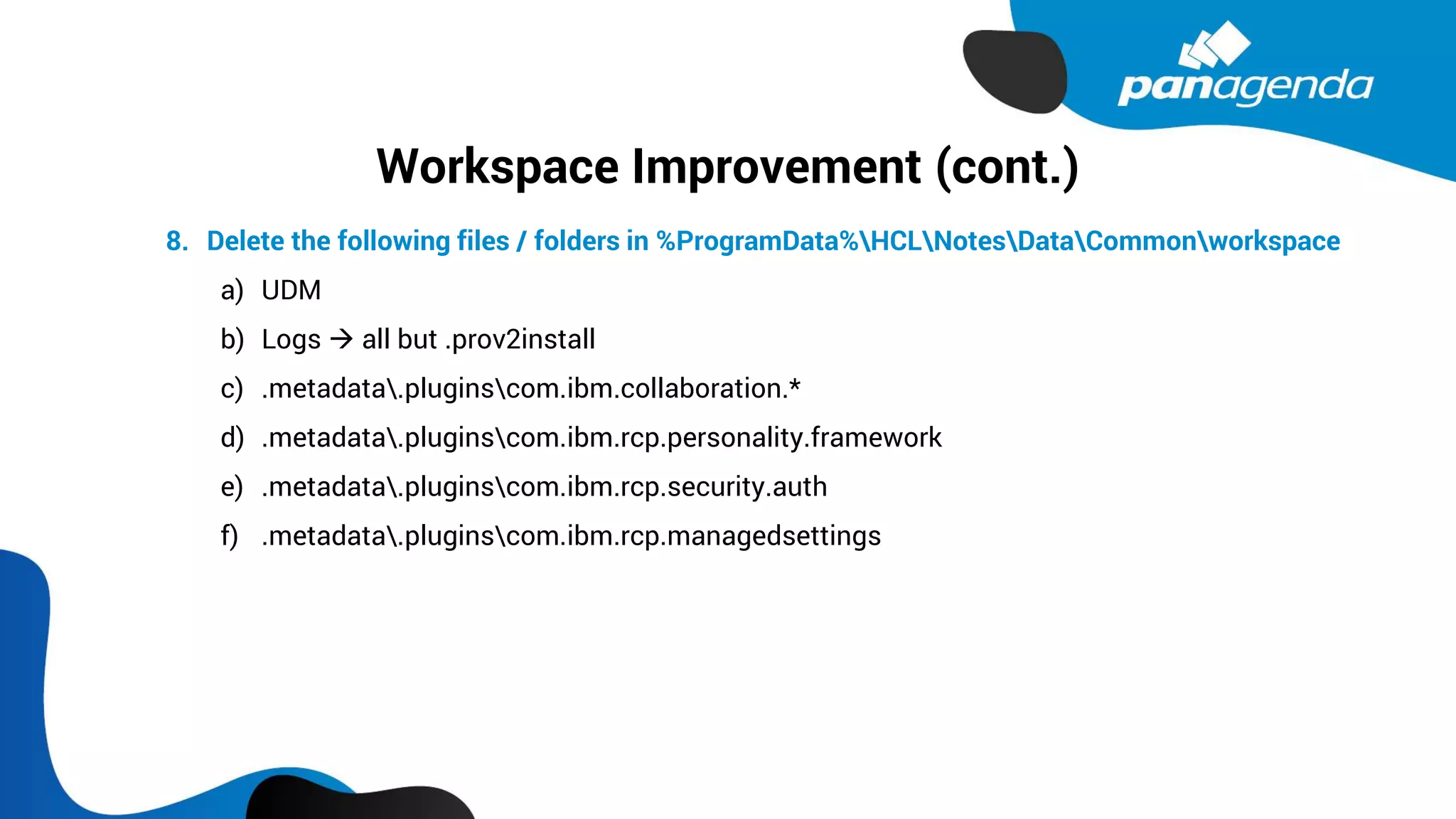 Workspace Improvement (cont.)
8. Delete the following files / folders in %ProgramData%HCLNotesDataCommonworkspace
a) UDM
b) Logs → all but .prov2install
c) .metadata.pluginscom.ibm.collaboration.*
d) .metadata.pluginscom.ibm.rcp.personality.framework
e) .metadata.pluginscom.ibm.rcp.security.auth
f) .metadata.pluginscom.ibm.rcp.managedsettings
 