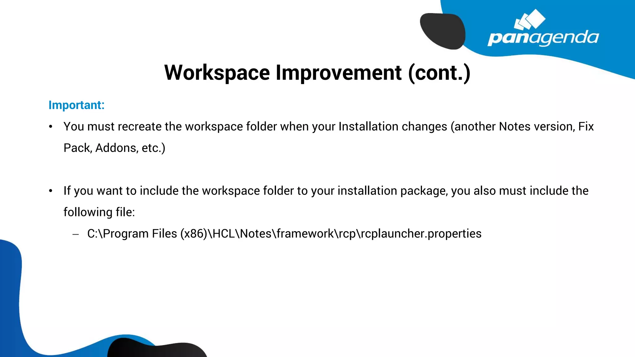 Workspace Improvement (cont.)
Important:
• You must recreate the workspace folder when your Installation changes (another Notes version, Fix
Pack, Addons, etc.)
• If you want to include the workspace folder to your installation package, you also must include the
following file:
− C:Program Files (x86)HCLNotesframeworkrcprcplauncher.properties
 