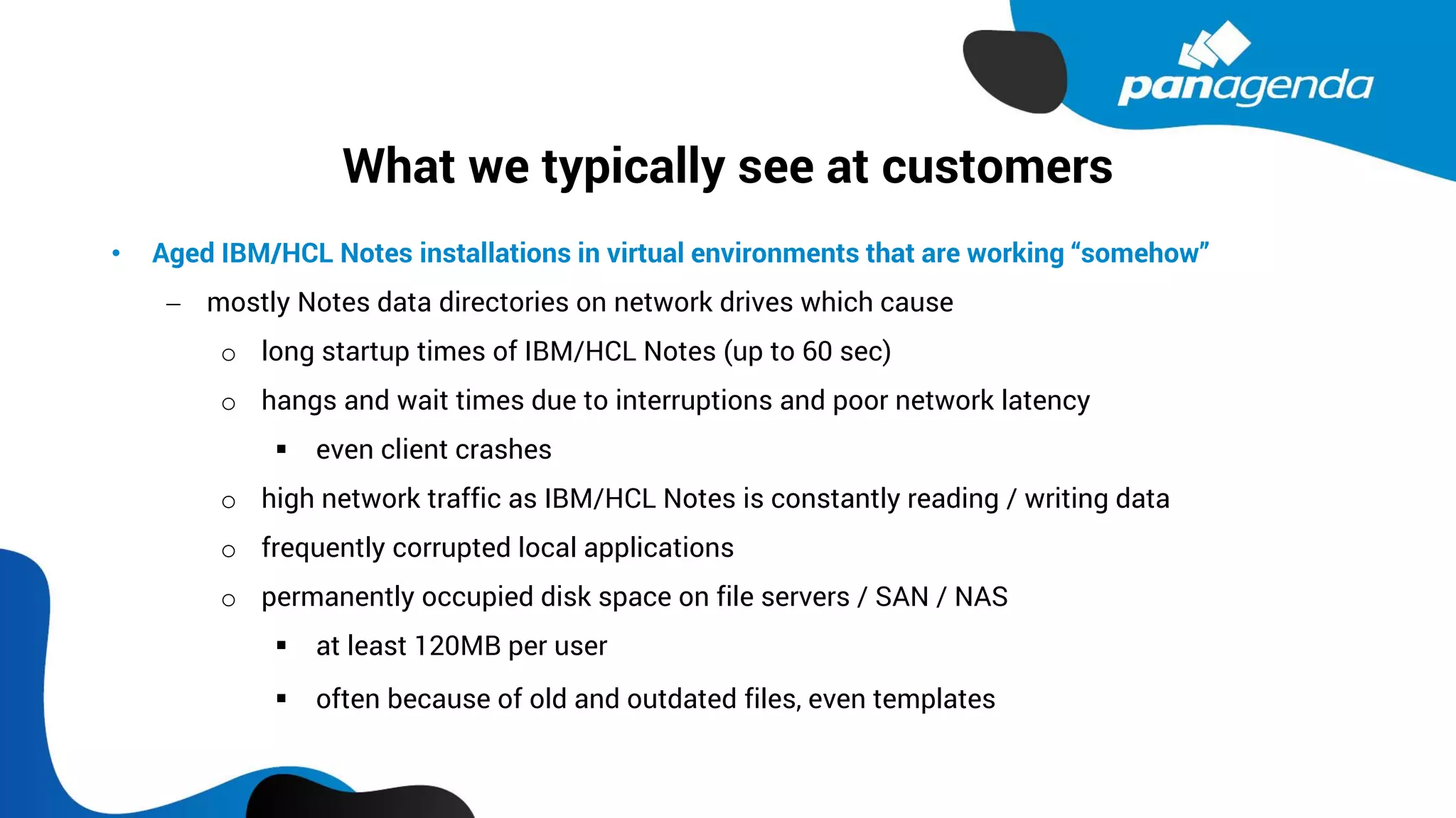 What we typically see at customers
• Aged IBM/HCL Notes installations in virtual environments that are working “somehow”
− mostly Notes data directories on network drives which cause
o long startup times of IBM/HCL Notes (up to 60 sec)
o hangs and wait times due to interruptions and poor network latency
▪ even client crashes
o high network traffic as IBM/HCL Notes is constantly reading / writing data
o frequently corrupted local applications
o permanently occupied disk space on file servers / SAN / NAS
▪ at least 120MB per user
▪ often because of old and outdated files, even templates
 
