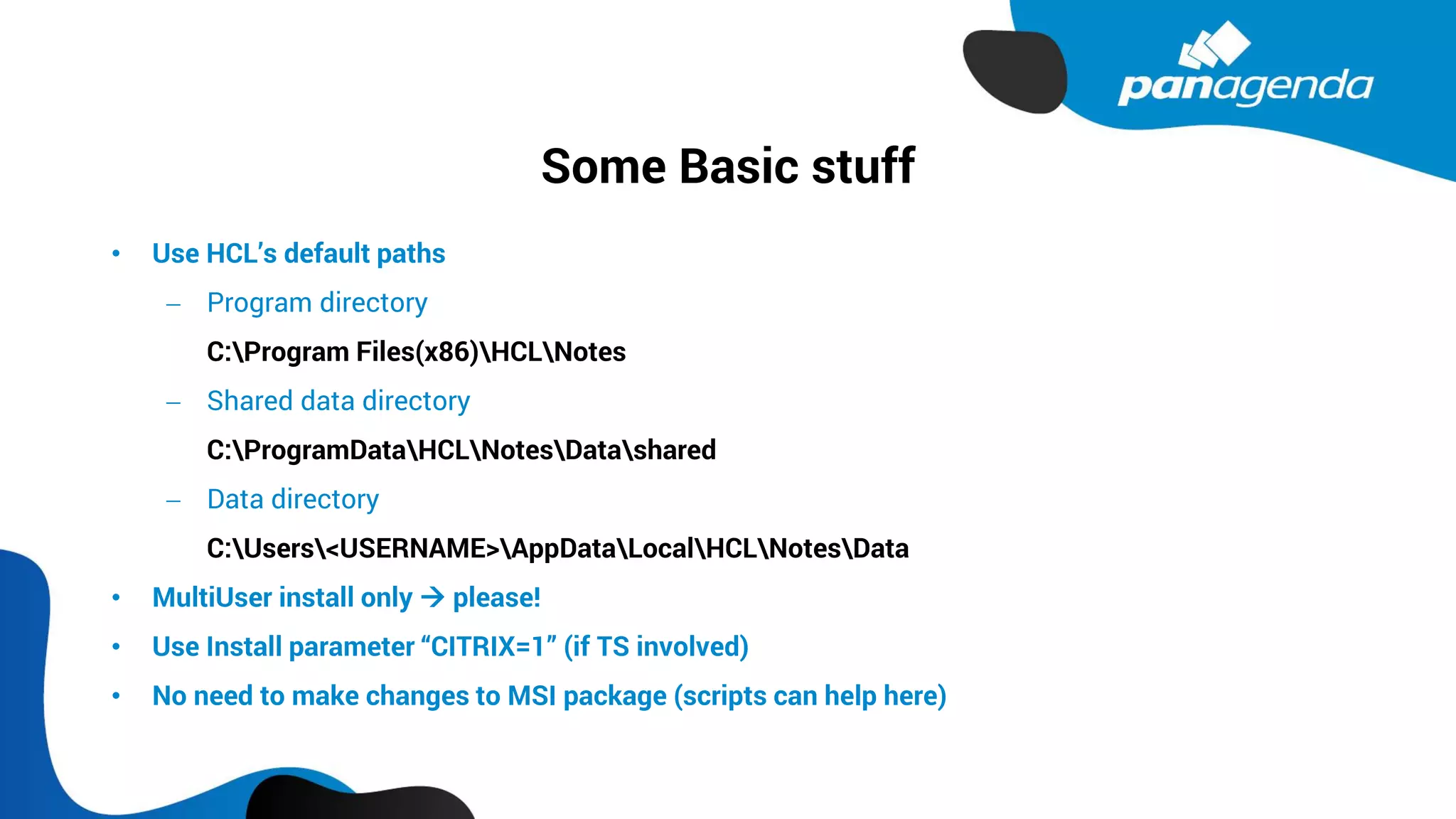 Some Basic stuff
• Use HCL’s default paths
− Program directory
C:Program Files(x86)HCLNotes
− Shared data directory
C:ProgramDataHCLNotesDatashared
− Data directory
C:Users<USERNAME>AppDataLocalHCLNotesData
• MultiUser install only → please!
• Use Install parameter “CITRIX=1” (if TS involved)
• No need to make changes to MSI package (scripts can help here)
 