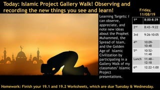 Learning Targets: I
can observe,
appreciate, and
note new ideas
about the Prophet
Muhammed, the
Spread of Islam,
and the Golden
Age of Islamic
Civilization by
participating in a
Gallery Walk of my
classmates’ Islamic
Project
presentations.
Homework: Finish your 19.1 and 19.2 Worksheets, which are due Tuesday & Wednesday.
Friday,
11/08/19
1st 8:00-8:39
2nd 8:43—9:22
3rd 9:26-10:05
4th 10:09-
10:48
5th 10:52-
11:48
Lunch 11:48—
12:18
6th 12:22-1:00
Today: Islamic Project Gallery Walk! Observing and
recording the new things you see and learn!
 