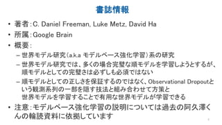 書誌情報
• 著者：C. Daniel Freeman, Luke Metz, David Ha
• 所属：Google Brain
• 概要：
– 世界モデル研究（a.k.a モデルベース強化学習）系の研究
– 世界モデル研究では、多くの場合...