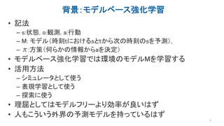 背景：モデルベース強化学習
• 記法
– s:状態, o:観測, a:行動
– M: モデル（時刻tにおけるsとtから次の時刻のsを予測）,
– π:方策（何らかの情報からaを決定）
• モデルベース強化学習では環境のモデルMを学習する
• 活...