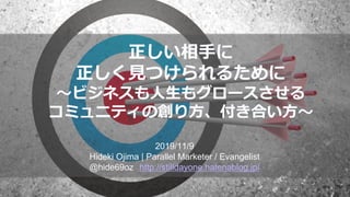 正しい相手に
正しく見つけられるために
～ビジネスも人生もグロースさせる
コミュニティの創り方、付き合い方～
2019/11/9
Hideki Ojima | Parallel Marketer / Evangelist
@hide69oz http://stilldayone.hatenablog.jp/
 
