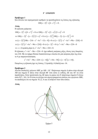 12
Γ΄ ΛΥΚΕΙΟΥ
Πρόβλημα 1
Στο σύνολο των πραγματικών αριθμών να προσδιορίσετε τις λύσεις της εξίσωσης
( ) ( )
3
4 2
108 2 4 0
x x
− + − =.
Λύση
Η εξίσωση γράφεται:
( ) ( ) ( ) ( ) ( )
( ) ( ) ( ) ( ) ( ) ( )
( ) ( ) ( ) ( )
( ) ( ) ( )
3
4 4 3 3
2
4 3 3 3 3
3 3
3 2 3 2
3 3
3 2 3 2
3 2
108 2 4 0 108 2 2 2 0
108 2 2 2 0 2 108 2 2 0
2 108 216 6 12 8 0 2 6 96 224 0
2 6 96 224 0 2 0 ή 6 96 224 0
2(τριπλή ρίζα) ή 6 96 22
x x x x x
x x x x x x
x x x x x x x x x
x x x x x x x x
x x x x
− + − = ⇔ − + − + =
 
⇔ − − − + = ⇔ − − − + =
 
⇔ − − − − − − = ⇔ − − − + − =
⇔ − + − + = ⇔ − = + − + =
⇔
= + − + 4 0.
=
Η εξίσωση 3 2
6 96 224 0
x x x
+ − + =
έχει πιθανές ακέραιες ρίζες, όλους τους διαιρέτες
του 224. Με το σχήμα Horner διαπιστώνουμε εύκολα ότι μία ακέραια ρίζα της είναι
το 4 με παραγοντοποίηση:
( )( ) ( ) ( )
2
3 2 2
6 96 224 4 10 56 4 14
x x x x x x x x
+ − + = − + − = − + .
Επομένως η εξίσωση έχει τις λύσεις: 2 (τριπλή), 4 (διπλή) και -14.
Πρόβλημα 2
Δίνεται ισοσκελές τρίγωνο ΑΒΓ με ΑΒ = ΑΓ. Παίρνουμε σημείο Δ πάνω στην πλευρά
ΑΒ και σημείο Ε πάνω στην πλευρά ΒΓ έτσι ώστε οι ευθείες ΔΕ και ΑΓ να είναι
παράλληλες. Στην προέκταση της ΔΕ προς το μέρος του Ε παίρνουμε σημείο Ζ τέτοιο
ώστε ΕΖ = ΑΔ. Αν Ο είναι το κέντρο του περιγεγραμμένου κύκλου του τριγώνου ΔΒΕ,
να αποδείξετε ότι τα σημεία Ο, Ζ, Α και Δ ανήκουν στον ίδιο κύκλο.
Λύση
Σχήμα 5
 
