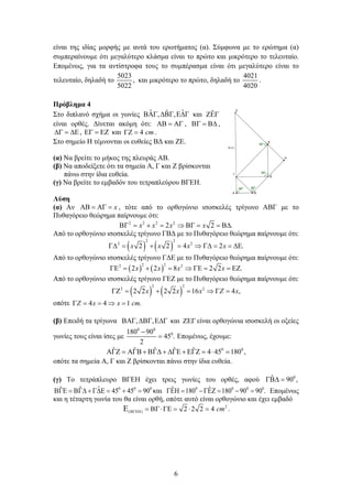 6
είναι της ιδίας μορφής με αυτά του ερωτήματος (α). Σύμφωνα με το ερώτημα (α)
συμπεραίνουμε ότι μεγαλύτερο κλάσμα είναι το πρώτο και μικρότερο το τελευταίο.
Επομένως, για τα αντίστροφα τους το συμπέρασμα είναι ότι μεγαλύτερο είναι το
τελευταίο, δηλαδή το
5023
5022
, και μικρότερο το πρώτο, δηλαδή το
4021
4020
.
Πρόβλημα 4
Στο διπλανό σχήμα οι γωνίες ˆ ˆ
ˆ
, ,
ΒΑΓ ∆ΒΓ Ε∆Γ και ˆ
ΖΕΓ
είναι ορθές. Δίνεται ακόμη ότι: ΑΒ = ΑΓ , ΒΓ = Β∆ ,
∆Γ = ∆Ε, ΕΓ = ΕΖ και 4 cm
ΓΖ = .
Στο σημείο Η τέμνονται οι ευθείες ΒΔ και ΖΕ.
(α) Να βρείτε το μήκος της πλευράς ΑΒ.
(β) Να αποδείξετε ότι τα σημεία Α, Γ και Ζ βρίσκονται
πάνω στην ίδια ευθεία.
(γ) Να βρείτε το εμβαδόν του τετραπλεύρου ΒΓΕΗ.
Λύση
(α) Αν x
ΑΒ = ΑΓ = , τότε από το ορθογώνιο ισοσκελές τρίγωνο ΑΒΓ με το
Πυθαγόρειο θεώρημα παίρνουμε ότι:
2 2 2 2
2 2 .
x x x x
ΒΓ = + = ⇒ ΒΓ = = Β∆
Από το ορθογώνιο ισοσκελές τρίγωνο ΓΒΔ με το Πυθαγόρειο θεώρημα παίρνουμε ότι:
( ) ( )
2 2
2 2
2 2 4 2 .
x x x x
Γ∆ = + = ⇒ Γ∆ = = ∆Ε
Από το ορθογώνιο ισοσκελές τρίγωνο ΓΔΕ με το Πυθαγόρειο θεώρημα παίρνουμε ότι:
( ) ( )
2 2
2 2
2 2 8 2 2 .
x x x x
ΓΕ = + = ⇒ ΓΕ = = ΕΖ
Από το ορθογώνιο ισοσκελές τρίγωνο ΓΕΖ με το Πυθαγόρειο θεώρημα παίρνουμε ότι:
( ) ( )
2 2
2 2
2 2 2 2 16 4 ,
x x x Z x
ΓΖ
= + = ⇒ Γ
=
οπότε 4 4 1 .
Z x x cm
Γ = = ⇒ =
(β) Επειδή τα τρίγωνα , ,
ΒΑΓ ∆ΒΓ Ε∆Γ και ΖΕΓ είναι ορθογώνια ισοσκελή οι οξείες
γωνίες τους είναι ίσες με
0 0
0
180 90
45 .
2
−
= Επομένως, έχουμε:
0 0
ˆ ˆ ˆ ˆ ˆ 4 45 180 ,
ΑΓΖ = ΑΓΒ + ΒΓ∆ + ∆ΓΕ + ΕΓΖ = ⋅ =
οπότε τα σημεία Α, Γ και Ζ βρίσκονται πάνω στην ίδια ευθεία.
(γ) Το τετράπλευρο ΒΓΕΗ έχει τρεις γωνίες του ορθές, αφού 0
ˆ 90 ,
ΓΒ∆ =
0 0 0
ˆ
ˆ ˆ 45 45 90
ΒΓΕ = ΒΓ∆ + Γ∆Ε = + = και 0 0 0 0
ˆ ˆ
180 180 90 90 .
ΓΕΗ
= −ΓΕΖ
= −= Επομένως
και η τέταρτη γωνία του θα είναι ορθή, οπότε αυτό είναι ορθογώνιο και έχει εμβαδό
2
( ) 2 2 2 4 cm
ΒΓΕΗ = ΒΓ⋅ΓΕ = ⋅ =
Ε .
 