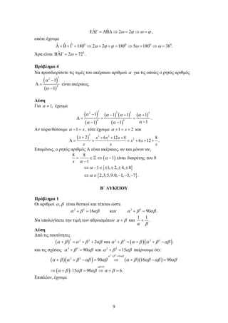 9
ˆ ˆ 2 2
ω ϕ ω ϕ
Ε∆Γ = ΑΒ∆ ⇒ = ⇒ = ,
οπότε έχουμε
0 0 0 0
ˆ ˆ ˆ 180 2 2 180 5 180 36 .
ω ϕ ϕ ω ω
Α + Β + Γ
= ⇒ + +
= ⇒= ⇒
=
Άρα είναι 0
ˆ 2 72
ω
ΒΑΓ
= = .
Πρόβλημα 4
Να προσδιορίσετε τις τιμές του ακέραιου αριθμού α για τις οποίες ο ρητός αριθμός
( )
( )
3
2
4
1
1
α
α
−
Α =
−
είναι ακέραιος.
Λύση
Για 1,
α ≠ έχουμε
( )
( )
( ) ( )
( )
( )
3 3 3 3
2
4 4
1 1 1 1
1
1 1
α α α α
α
α α
− − + +
Α
= = =
−
− −
.
Αν τώρα θέσουμε 1 ,
x
α − = τότε έχουμε 1 2
x
α + = + και
( )
3 3 2
2
2 6 12 8 8
6 12
x x x x
x x
x x x
+ + + +
Α
= = = + + + .
Επομένως, ο ρητός αριθμός Α είναι ακέραιος, αν και μόνον αν,
( )
{ }
{ }
8 8
1 είναι διαιρέτης του 8
1
1 1, 2, 4, 8
2,3,5,9.0, 1, 3, 7 .
x
α
α
α
α
= ∈ ⇔ −
−
⇔ − ∈ ± ± ± ±
⇔ ∈ − − −

Β΄ ΛΥΚΕΙΟΥ
Πρόβλημα 1
Οι αριθμοί ,
α β είναι θετικοί και τέτοιοι ώστε
2 2 3 3
16 90 .
α β αβ και α β αβ
+
= +
=
Να υπολογίσετε την τιμή των αθροισμάτων α β
+ και
1 1
.
α β
+
Λύση
Από τις ταυτότητες
( ) ( )( )
2 2 2 3 3 2 2
2 και
α β α β αβ α β α β α β αβ
+ = + + + = + + −
και τις σχέσεις 3 3
90
α β αβ
+ = και 2 2
15
α β αβ
+ = παίρνουμε ότι:
( )( ) ( )( )
( )
2 2
16
2 2
0
90 16 90
15 90 6.
α β αβ
αβ
α β α β αβ αβ α β αβ αβ αβ
α β αβ αβ α β
+ =
≠
+ + − = ⇒ + − =
⇒ + ⋅ = ⇒ +=
Επιπλέον, έχουμε
 