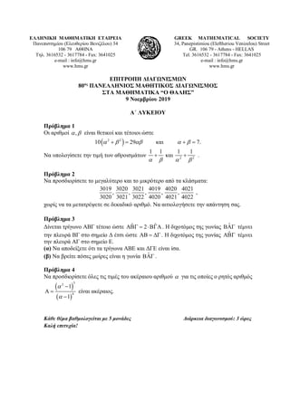 ΕΛΛΗΝΙΚΗ ΜΑΘΗΜΑΤΙΚΗ ΕΤΑΙΡΕΙΑ
Πανεπιστημίου (Ελευθερίου Βενιζέλου) 34
106 79 ΑΘΗΝΑ
Τηλ. 3616532 - 3617784 - Fax: 3641025
e-mail : info@hms.gr
www.hms.gr
GREEK MATHEMATICAL SOCIETY
34, Panepistimiou (Εleftheriou Venizelou) Street
GR. 106 79 - Athens - HELLAS
Tel. 3616532 - 3617784 - Fax: 3641025
e-mail : info@hms.gr
www.hms.gr
ΕΠΙΤΡΟΠΗ ΔΙΑΓΩΝΙΣΜΩΝ
80ος
ΠΑΝΕΛΛΗΝΙΟΣ ΜΑΘΗΤΙΚΟΣ ΔΙΑΓΩΝΙΣΜΟΣ
ΣΤΑ ΜΑΘΗΜΑΤΙΚΑ “Ο ΘΑΛΗΣ”
9 Νοεμβρίου 2019
Α΄ ΛΥΚΕΙΟΥ
Πρόβλημα 1
Οι αριθμοί ,α β είναι θετικοί και τέτοιοι ώστε
( )2 2
10 29 και 7.α β αβ α β+= +=
Να υπολογίσετε την τιμή των αθροισμάτων 2 2
1 1 1 1
και
α β α β
+ + .
Πρόβλημα 2
Να προσδιορίσετε το μεγαλύτερο και το μικρότερο από τα κλάσματα:
3019 3020 3021 4019 4020 4021
, , , , ,
3020 3021 3022 4020 4021 4022
,
χωρίς να τα μετατρέψετε σε δεκαδικό αριθμό. Να αιτιολογήσετε την απάντηση σας.
Πρόβλημα 3
Δίνεται τρίγωνο ΑΒΓ τέτοιο ώστε ˆ ˆ2ΑΒΓ= ⋅ΒΓΑ . H διχοτόμος της γωνίας ˆΒΑΓ τέμνει
την πλευρά ΒΓ στο σημείο Δ έτσι ώστε ΑΒ = ∆Γ . Η διχοτόμος της γωνίας ˆΑΒΓ τέμνει
την πλευρά ΑΓ στο σημείο Ε.
(α) Να αποδείξετε ότι τα τρίγωνα ΑΒΕ και ΔΓΕ είναι ίσα.
(β) Να βρείτε πόσες μοίρες είναι η γωνία ˆΒΑΓ .
Πρόβλημα 4
Να προσδιορίσετε όλες τις τιμές του ακέραιου αριθμού α για τις οποίες ο ρητός αριθμός
( )
( )
32
4
1
1
α
α
−
Α =
−
είναι ακέραιος.
Κάθε θέμα βαθμολογείται με 5 μονάδες Διάρκεια διαγωνισμού: 3 ώρες
Καλή επιτυχία!
 