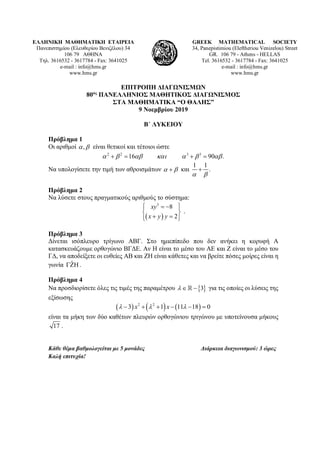 ΕΛΛΗΝΙΚΗ ΜΑΘΗΜΑΤΙΚΗ ΕΤΑΙΡΕΙΑ
Πανεπιστημίου (Ελευθερίου Βενιζέλου) 34
106 79 ΑΘΗΝΑ
Τηλ. 3616532 - 3617784 - Fax: 3641025
e-mail : info@hms.gr
www.hms.gr
GREEK MATHEMATICAL SOCIETY
34, Panepistimiou (Εleftheriou Venizelou) Street
GR. 106 79 - Athens - HELLAS
Tel. 3616532 - 3617784 - Fax: 3641025
e-mail : info@hms.gr
www.hms.gr
ΕΠΙΤΡΟΠΗ ΔΙΑΓΩΝΙΣΜΩΝ
80ος
ΠΑΝΕΛΛΗΝΙΟΣ ΜΑΘΗΤΙΚΟΣ ΔΙΑΓΩΝΙΣΜΟΣ
ΣΤΑ ΜΑΘΗΜΑΤΙΚΑ “Ο ΘΑΛΗΣ”
9 Νοεμβρίου 2019
Β΄ ΛΥΚΕΙΟΥ
Πρόβλημα 1
Οι αριθμοί ,α β είναι θετικοί και τέτοιοι ώστε
2 2 3 3
16 90 .α β αβ και α β αβ+= +=
Να υπολογίσετε την τιμή των αθροισμάτων α β+ και
1 1
.
α β
+
Πρόβλημα 2
Να λύσετε στους πραγματικούς αριθμούς το σύστημα:
( )
3
8
2
xy
x y y
 = − 
 
+ =  
.
Πρόβλημα 3
Δίνεται ισόπλευρο τρίγωνο ΑΒΓ. Στο ημιεπίπεδο που δεν ανήκει η κορυφή Α
κατασκευάζουμε ορθογώνιο ΒΓΔΕ. Αν Η είναι το μέσο του ΑΕ και Ζ είναι το μέσο του
ΓΔ, να αποδείξετε οι ευθείες ΑΒ και ΖΗ είναι κάθετες και να βρείτε πόσες μοίρες είναι η
γωνία ˆΓΖΗ .
Πρόβλημα 4
Να προσδιορίσετε όλες τις τιμές της παραμέτρου { }3λ ∈ − για τις οποίες οι λύσεις της
εξίσωσης
( ) ( ) ( )2 2
3 1 11 18 0x xλ λ λ− + + − − =
είναι τα μήκη των δύο καθέτων πλευρών ορθογώνιου τριγώνου με υποτείνουσα μήκους
17 .
Κάθε θέμα βαθμολογείται με 5 μονάδες Διάρκεια διαγωνισμού: 3 ώρες
Καλή επιτυχία!
 