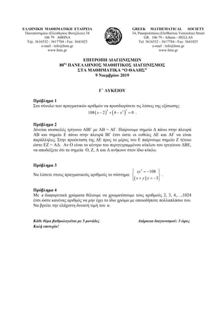ΕΛΛΗΝΙΚΗ ΜΑΘΗΜΑΤΙΚΗ ΕΤΑΙΡΕΙΑ
Πανεπιστημίου (Ελευθερίου Βενιζέλου) 34
106 79 ΑΘΗΝΑ
Τηλ. 3616532 - 3617784 - Fax: 3641025
e-mail : info@hms.gr
www.hms.gr
GREEK MATHEMATICAL SOCIETY
34, Panepistimiou (Εleftheriou Venizelou) Street
GR. 106 79 - Athens - HELLAS
Tel. 3616532 - 3617784 - Fax: 3641025
e-mail : info@hms.gr
www.hms.gr
ΕΠΙΤΡΟΠΗ ΔΙΑΓΩΝΙΣΜΩΝ
80ος
ΠΑΝΕΛΛΗΝΙΟΣ ΜΑΘΗΤΙΚΟΣ ΔΙΑΓΩΝΙΣΜΟΣ
ΣΤΑ ΜΑΘΗΜΑΤΙΚΑ “Ο ΘΑΛΗΣ”
9 Νοεμβρίου 2019
Γ΄ ΛΥΚΕΙΟΥ
Πρόβλημα 1
Στο σύνολο των πραγματικών αριθμών να προσδιορίσετε τις λύσεις της εξίσωσης:
( ) ( )
3
4 2
108 2 4 0
x x
− + − = .
Πρόβλημα 2
Δίνεται ισοσκελές τρίγωνο ΑΒΓ με ΑΒ = ΑΓ. Παίρνουμε σημείο Δ πάνω στην πλευρά
ΑΒ και σημείο Ε πάνω στην πλευρά ΒΓ έτσι ώστε οι ευθείες ΔΕ και ΑΓ να είναι
παράλληλες. Στην προέκταση της ΔΕ προς το μέρος του Ε παίρνουμε σημείο Ζ τέτοιο
ώστε ΕΖ = ΑΔ. Αν Ο είναι το κέντρο του περιγεγραμμένου κύκλου του τριγώνου ΔΒΕ,
να αποδείξετε ότι τα σημεία Ο, Ζ, Α και Δ ανήκουν στον ίδιο κύκλο.
Πρόβλημα 3
Να λύσετε στους πραγματικούς αριθμούς το σύστημα:
( )
3
108
3
xy
x y y
⎧ ⎫
= −
⎪ ⎪
⎨ ⎬
+ = −
⎪ ⎪
⎩ ⎭
.
Πρόβλημα 4
Με κ διαφορετικά χρώματα θέλουμε να χρωματίσουμε τους αριθμούς 2, 3, 4,…,1024
έτσι ώστε κανένας αριθμός να μην έχει το ίδιο χρώμα με οποιοδήποτε πολλαπλάσιο του.
Να βρείτε την ελάχιστη δυνατή τιμή του .
κ
Κάθε θέμα βαθμολογείται με 5 μονάδες Διάρκεια διαγωνισμού: 3 ώρες
Καλή επιτυχία!
 
 