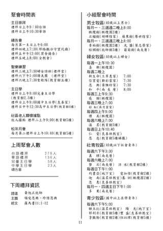 11
(40歲以上男士)
橄欖樹(橄欖園2樓)
石榴樹(胡輝煌家) 蘋果樹(廖世煌家)
香柏樹(橄欖園2樓) 光 鹽(葉志榮家)
棕櫚樹(牧師館3樓) 葡萄樹(南夾層)
(40歲以上婦女)
喜 樂(橄欖園)
新生命(王翠惠家) 7:00
信望愛(鄭彩雲家) 7:30
恩 典(黃雅玲家) 7:30
和 平(南 夾 層) 8:00
感 謝(橄欖園)
彩 虹(吳月雲家)
讚 美(橄欖園)
溫　柔(教育館3樓)
仁 愛(良善班教室)
恩 慈(教育館5樓梯廳)
(40歲以下社會青年)
真 理(南夾層)
磐 石(南夾層) 活 水(教育館2樓)
約書亞(地下室)　 愛加倍(教育館2樓)
迦 南(溫柔班教室)基 訓(橄欖園2樓)
恩 惠(良善班教室)
多 果(南夾層)
(國中以上在學青年)
腓立比(溫柔班教室) 陽 光(地下室)
耶利米(教育館3樓)豐 盛(良善班教室)
拿撒勒(教育館2樓)但以理(教育館5樓)
黃旭正牧師
領受恩典、珍惜恩典
羅馬書11:1-12
禮拜日上午9：00台語
禮拜日上午10:30華語
每月第一主日上午6:00
禮拜四晚上7:30(耶路撒冷守望代禱)
禮拜五中午12:00(禁食禱告)
禮拜五晚上8:00(全教會)
禮拜三晚上7:30婦女詩班(禮拜堂)
禮拜六下午1:00讚美團 (禮拜堂)
禮拜六晚上7:30聖歌隊(教育館五樓)
禮拜日上午9:00兒童主日學
(教育館2.3樓)
禮拜日上午9:00國中主日學(良善家)
禮拜日中午12:30高中主日學(教育館4樓)
牧人據點 禮拜二上午9:00(教育館5樓)
每月第二禮拜日上午10:40(教育館5樓)
 