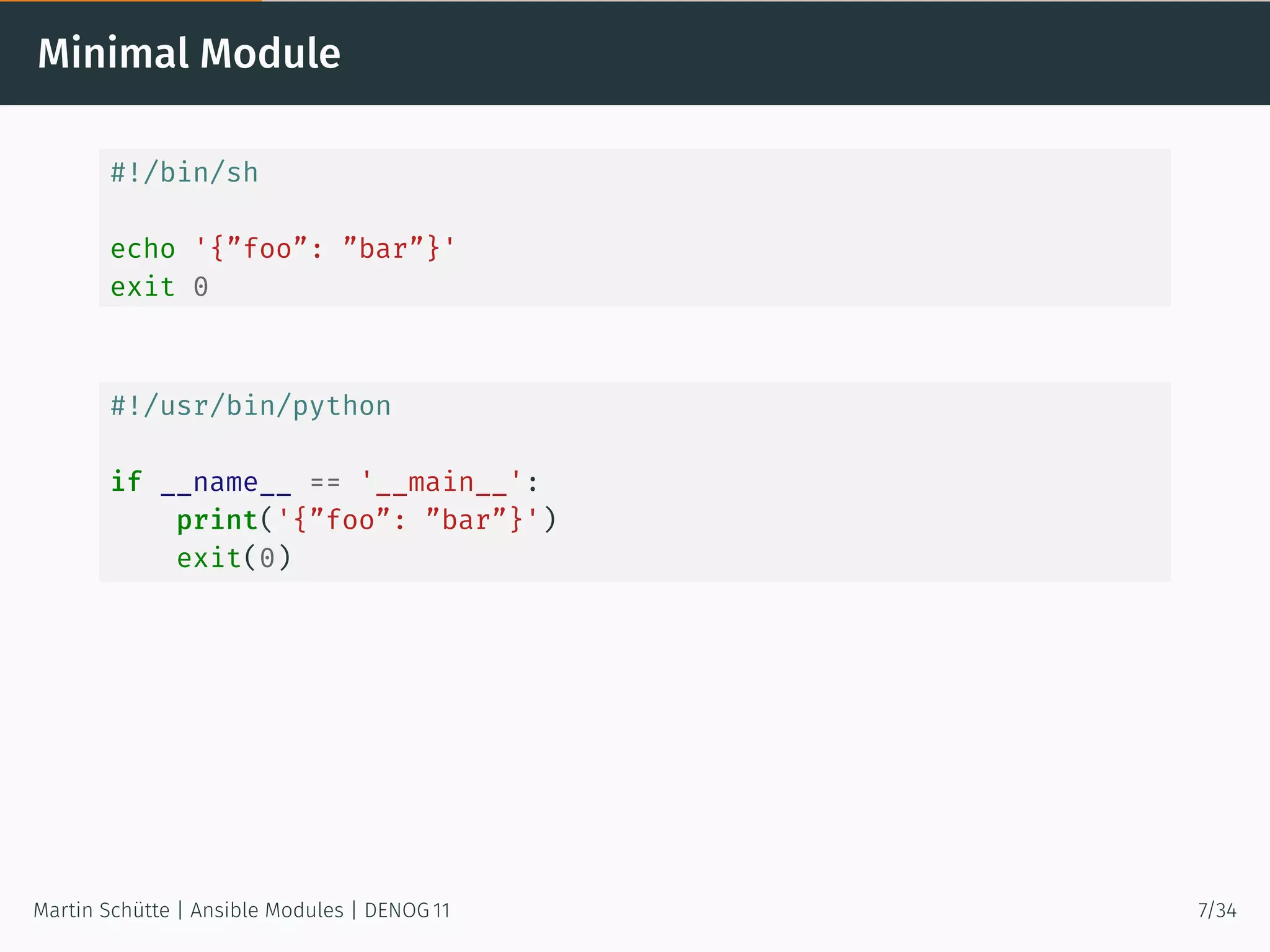 Minimal Module
#!/bin/sh
echo '{”foo”: ”bar”}'
exit 0
#!/usr/bin/python
if __name__ == '__main__':
print('{”foo”: ”bar”}')
exit(0)
Martin Schütte | Ansible Modules | DENOG 11 7/34
 
